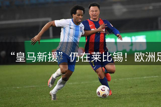 “皇马新援”仍在莱比锡！欧洲足坛静待边锋大挪移