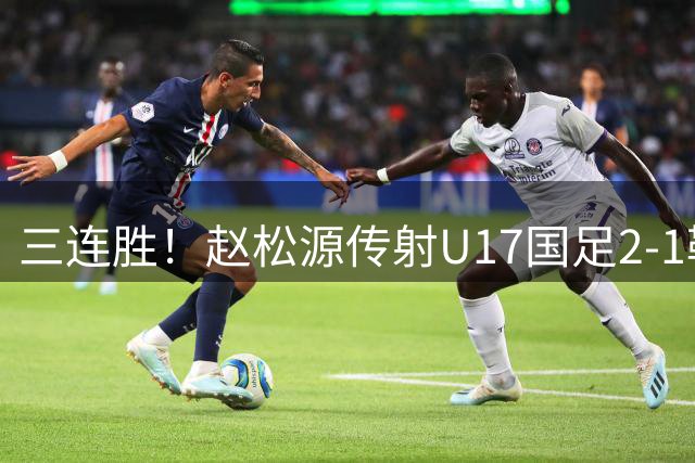 三连胜！赵松源传射U17国足2-1勒沃库森U17 淘汰赛将战河床