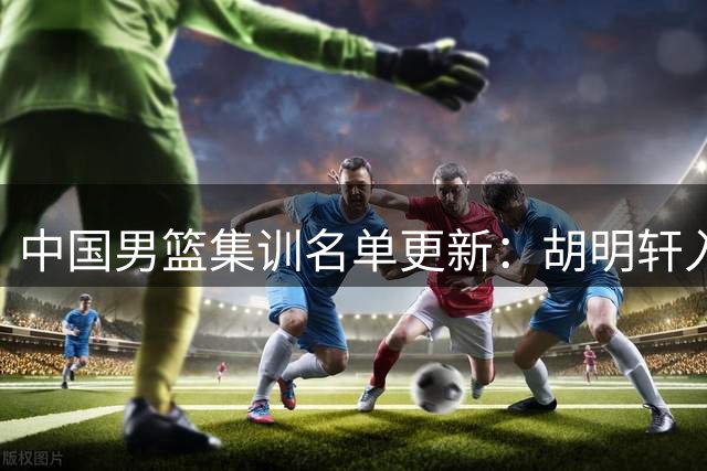 中国男篮集训名单更新：胡明轩入队 集训阵容优化