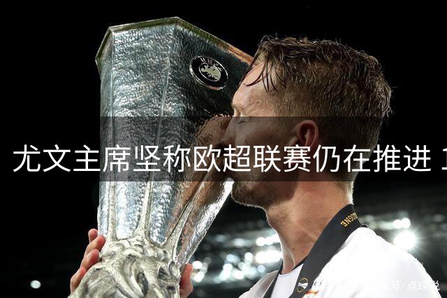 尤文主席坚称欧超联赛仍在推进 11家创始俱乐部未退出