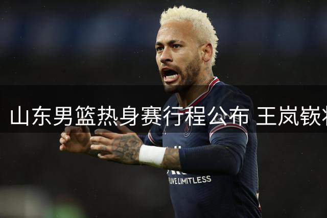 山东男篮热身赛行程公布 王岚嵚将赴青岛合练