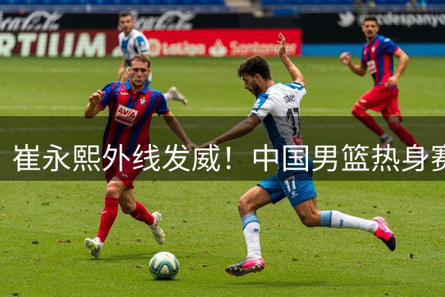 崔永熙外线发威！中国男篮热身赛再现三分神射
