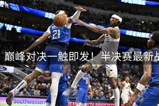 巅峰对决一触即发！半决赛最新战况及观赛指南