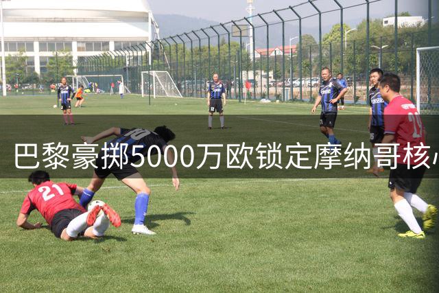 巴黎豪掷5000万欧锁定摩纳哥核心 阿克利乌舍即将登陆王子公园球场