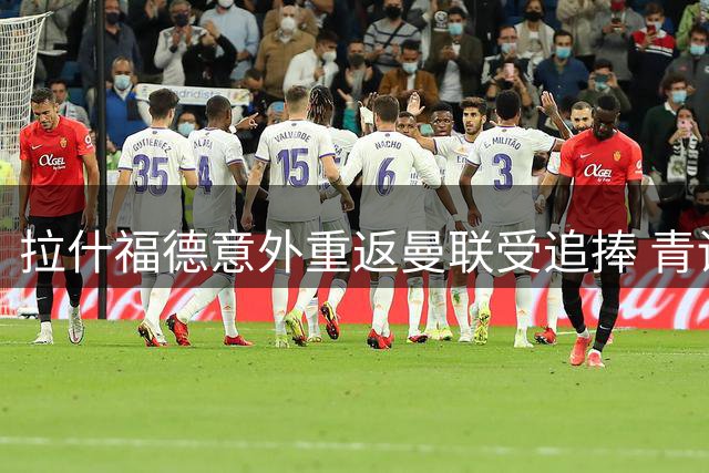 拉什福德意外重返曼联受追捧 青训骄子迎最后救赎机会