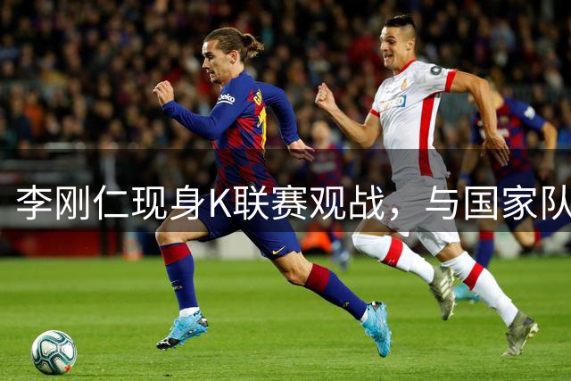 李刚仁现身K联赛观战，与国家队旧友重逢引关注