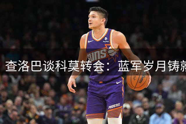 查洛巴谈科莫转会：蓝军岁月铸就韧性 小法助力开启新篇