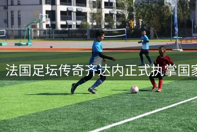 法国足坛传奇齐达内正式执掌国家队帅印 开启新时代征程