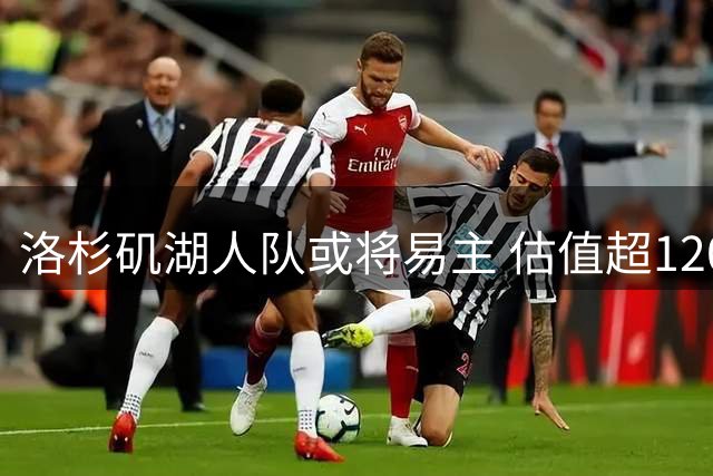 洛杉矶湖人队或将易主 估值超120亿美元