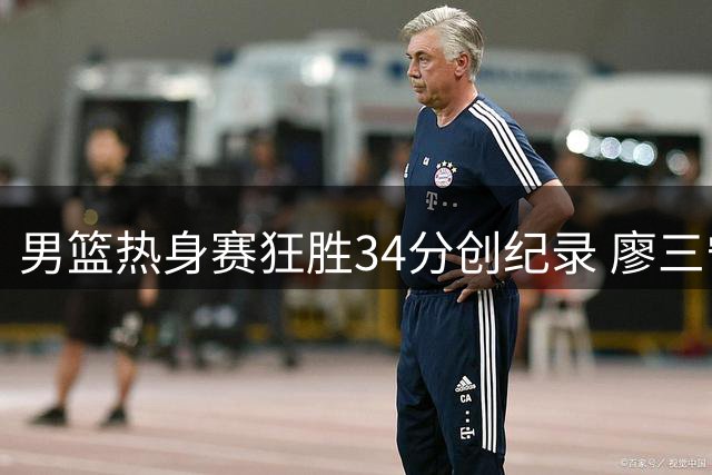 男篮热身赛狂胜34分创纪录 廖三宁18+6+5惊艳全场