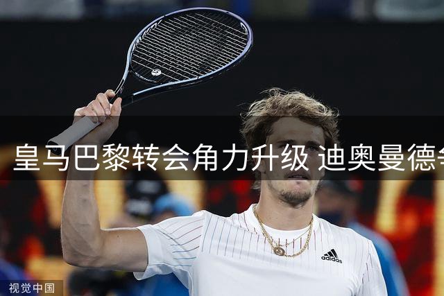 皇马巴黎转会角力升级 迪奥曼德争夺战引爆连锁反应