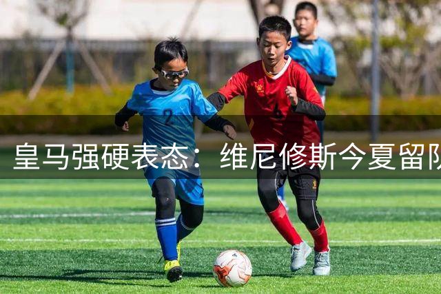 皇马强硬表态：维尼修斯今夏留队 枪手引援梦碎