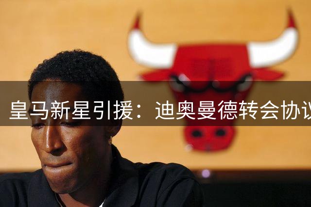 皇马新星引援：迪奥曼德转会协议即将敲定，西甲豪门再下一城！