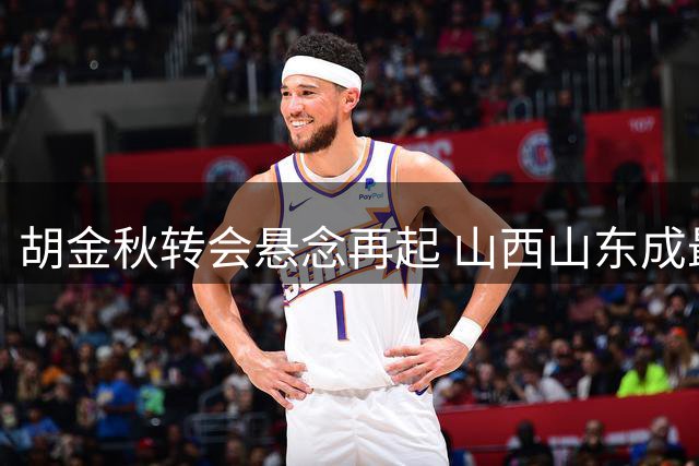 胡金秋转会悬念再起 山西山东成最后竞争者