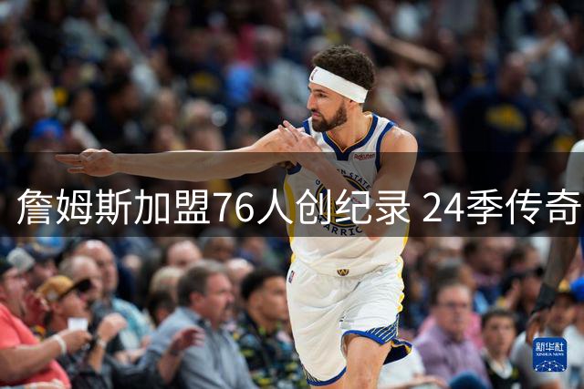 詹姆斯加盟76人创纪录 24季传奇生涯续写新篇章
