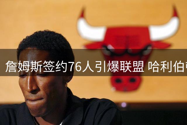 詹姆斯签约76人引爆联盟 哈利伯顿一周前神预言"第76季"梗成真