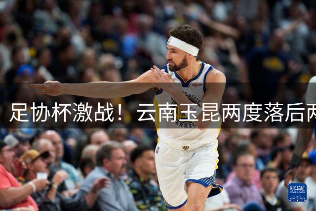 足协杯激战！云南玉昆两度落后两度扳平 卡约独中两元对决蓉城双星