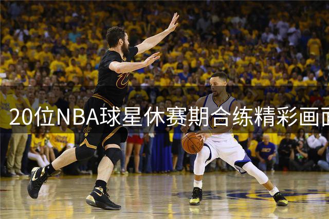 20位NBA球星休赛期合练精彩画面曝光