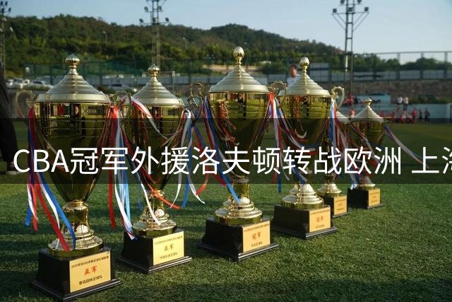 CBA冠军外援洛夫顿转战欧洲 上海男篮卫冕之路遭遇变数